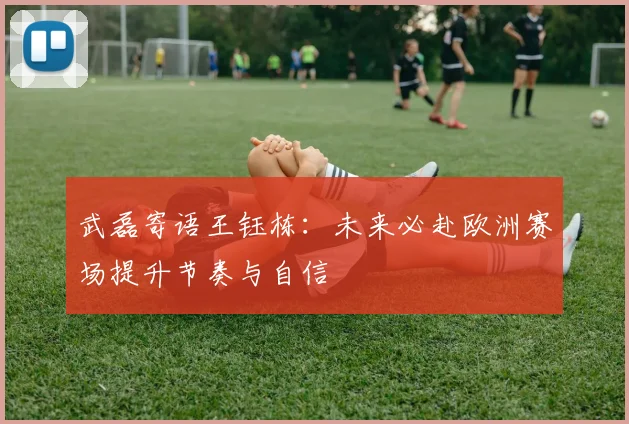武磊寄语王钰栋：未来必赴欧洲赛场提升节奏与自信