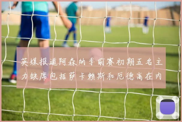 英媒报道阿森纳季前赛初期五名主力缺席包括萨卡赖斯和厄德高在内