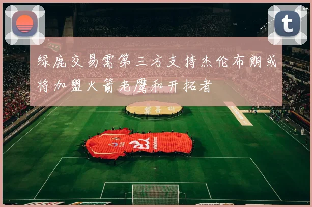 绿鹿交易需第三方支持杰伦布朗或将加盟火箭老鹰和开拓者