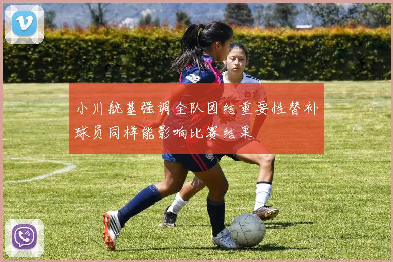 小川航基强调全队团结重要性替补球员同样能影响比赛结果