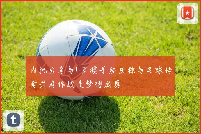 内托分享与C罗携手经历称与足球传奇并肩作战是梦想成真