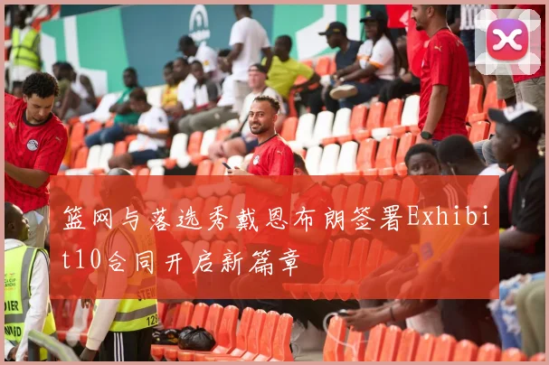 篮网与落选秀戴恩布朗签署Exhibit10合同开启新篇章
