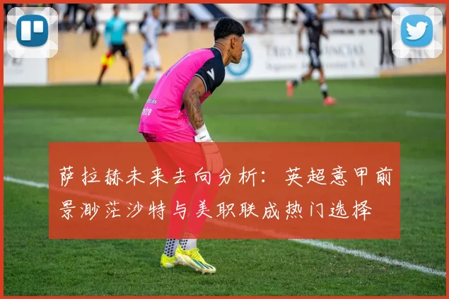 萨拉赫未来去向分析：英超意甲前景渺茫沙特与美职联成热门选择