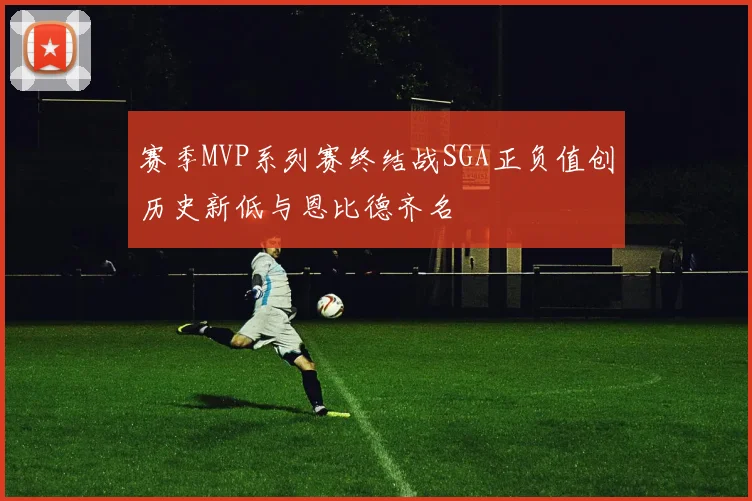 赛季MVP系列赛终结战SGA正负值创历史新低与恩比德齐名