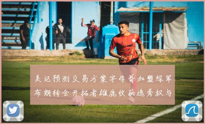 美记预测交易方案字母哥加盟绿军布朗转会开拓者雄鹿收获选秀权与年轻球员
