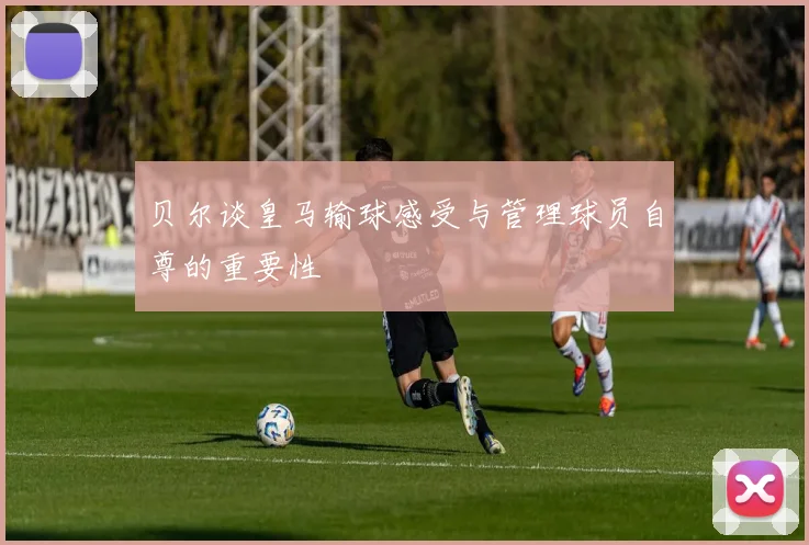 贝尔谈皇马输球感受与管理球员自尊的重要性