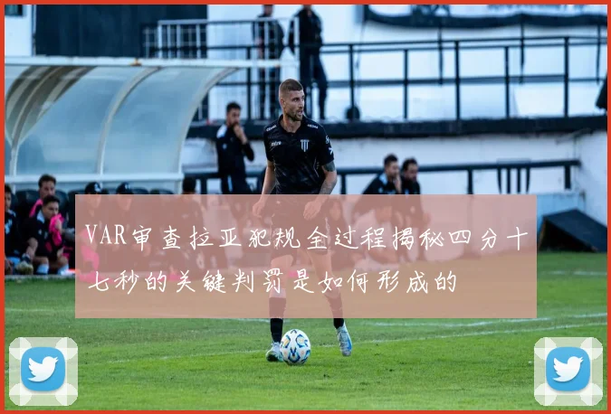 VAR审查拉亚犯规全过程揭秘四分十七秒的关键判罚是如何形成的