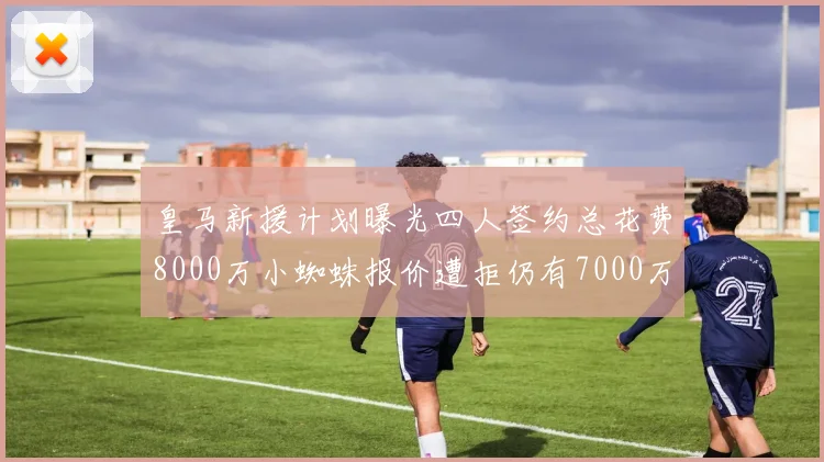 皇马新援计划曝光四人签约总花费8000万小蜘蛛报价遭拒仍有7000万预算