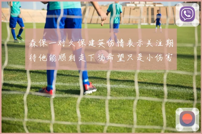 森保一对久保建英伤情表示关注期待他能顺利走下场希望只是小伤害