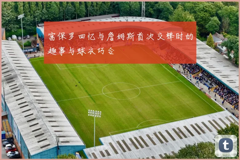富保罗回忆与詹姆斯首次交锋时的趣事与球衣巧合