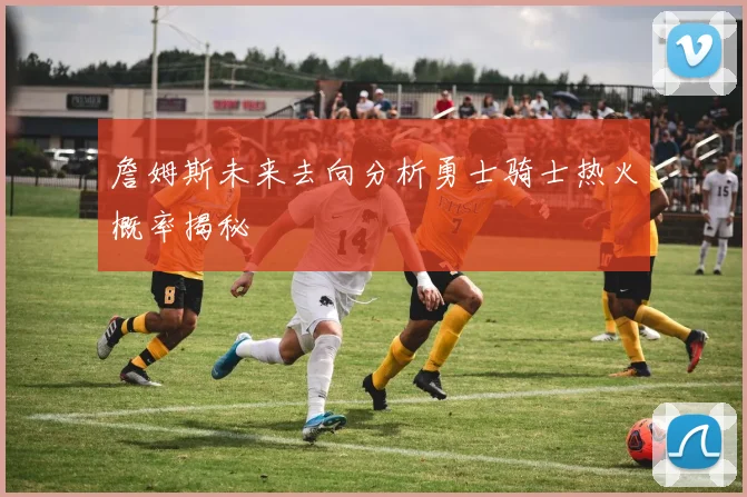 詹姆斯未来去向分析勇士骑士热火概率揭秘