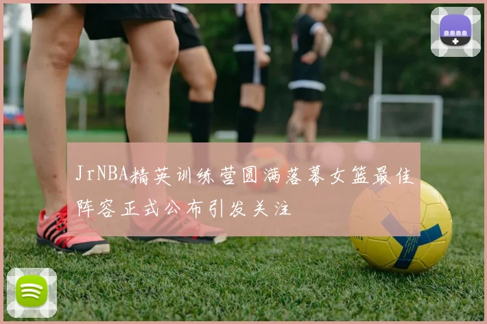 JrNBA精英训练营圆满落幕女篮最佳阵容正式公布引发关注