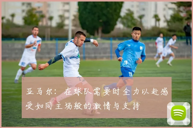 亚马尔：在球队需要时全力以赴感受如同主场般的激情与支持