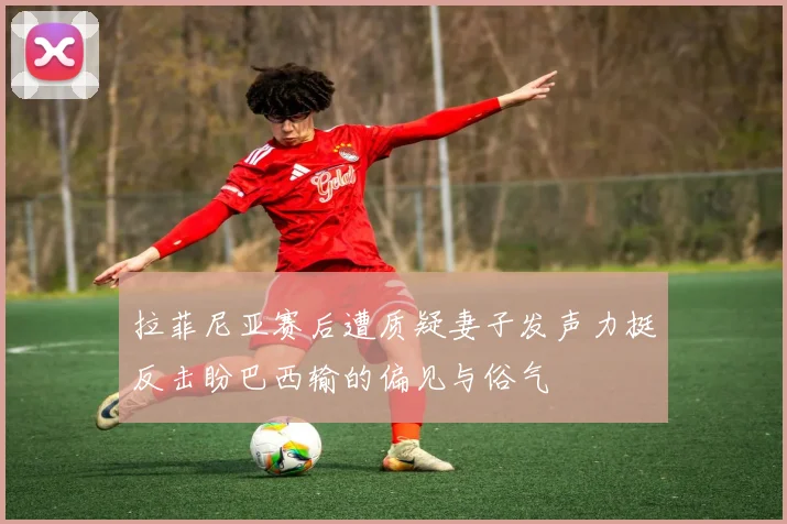 拉菲尼亚赛后遭质疑妻子发声力挺反击盼巴西输的偏见与俗气