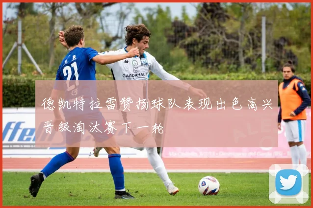 德凯特拉雷赞扬球队表现出色高兴晋级淘汰赛下一轮